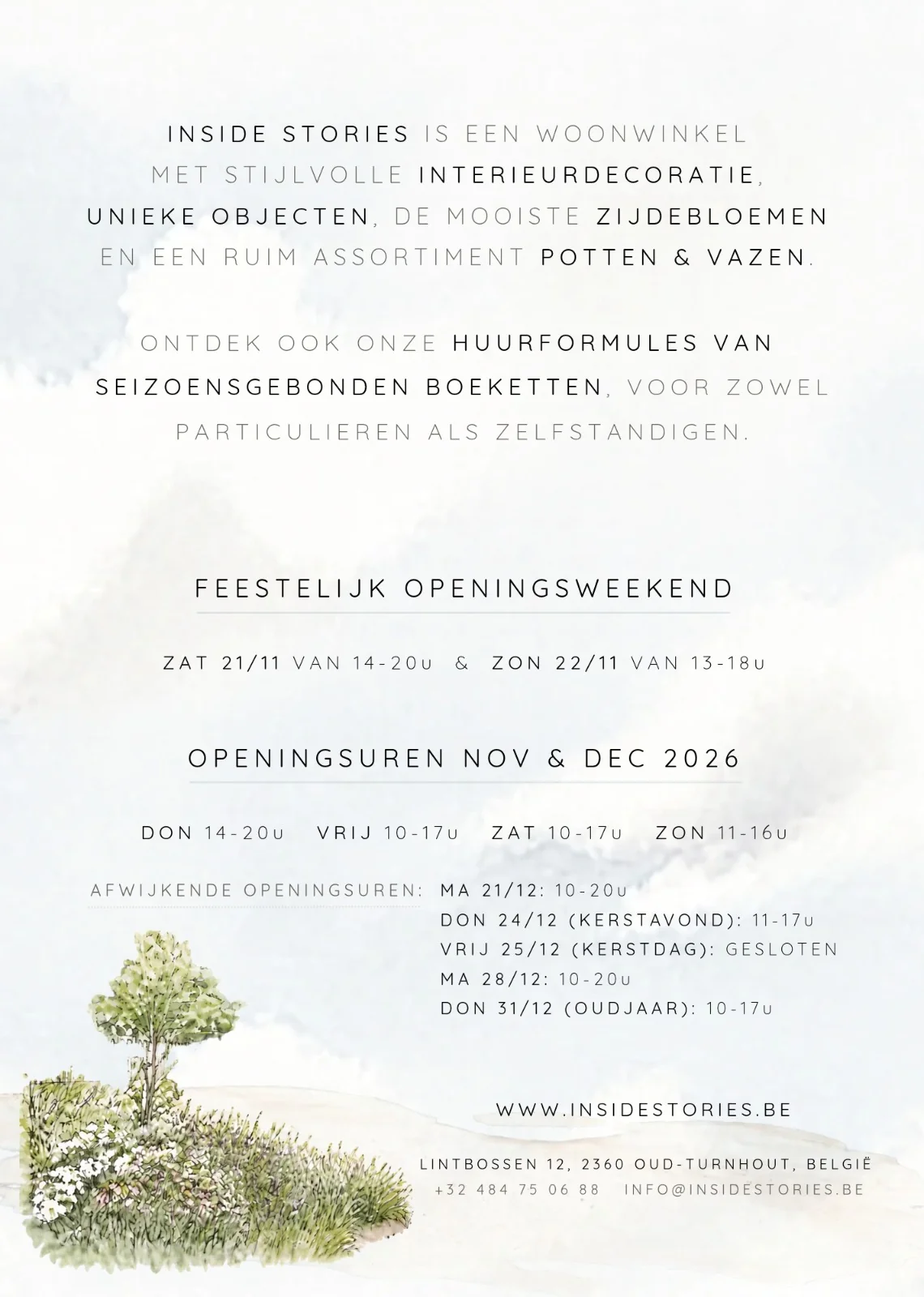Inside Stories is een woonwinkel met interieurdecoratie, unieke objecten, zijdebloemen en potten en vazen, plus huurformules van seizoensgebonden boeketten. Openingsuren nov en dec 2026: donderdag 14-20u, vrijdag 10-17u, zaterdag 10-17u, zondag 11-16u. Afwijkend: ma 21/12 10-20u, do 24/12 11-17u, vr 25/12 gesloten, ma 28/12 10-20u, do 31/12 10-17u. Lintbossen 12, 2360 Oud-Turnhout, +32 484 75 06 88, info@insidestories.be.